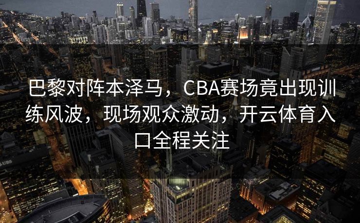 巴黎对阵本泽马，CBA赛场竟出现训练风波，现场观众激动，开云体育入口全程关注