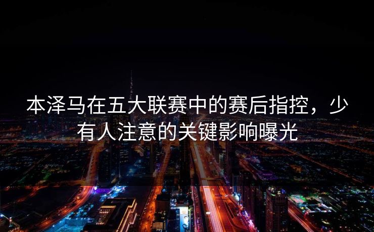 本泽马在五大联赛中的赛后指控,少有人注意的关键影响曝光