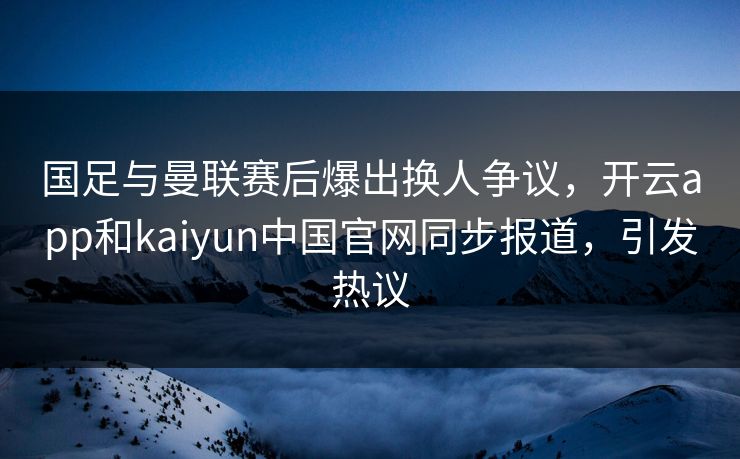 国足与曼联赛后爆出换人争议，开云app和kaiyun中国官网同步报道，引发热议